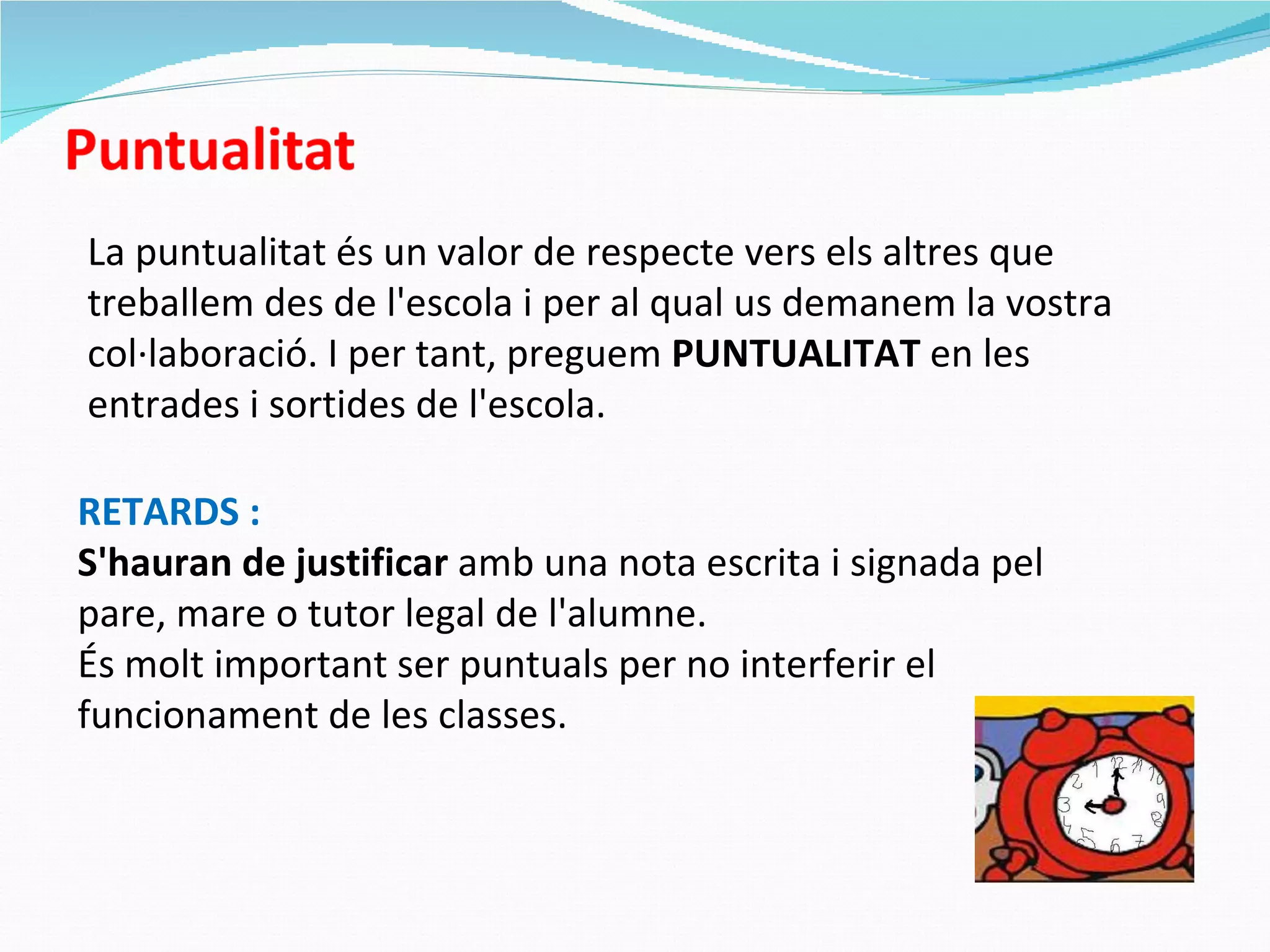 La puntualitat és un valor de respecte vers els altres que treballem des de l'escola i per al qual us demanem la vostra col·laboració. I per tant, preguem  PUNTUALITAT  en les entrades i sortides de l'escola. RETARDS : S'hauran de justificar  amb una nota escrita i signada pel pare, mare o tutor legal de l'alumne. És molt important ser puntuals per no interferir el funcionament de les classes. 