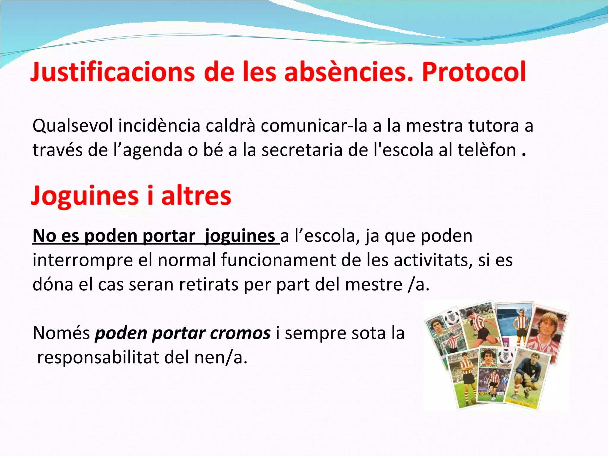 Qualsevol incidència caldrà comunicar-la a la mestra tutora a través de l’agenda o bé a la secretaria de l'escola al telèfon  . No es poden portar  joguines  a l’escola, ja que poden interrompre el normal funcionament de les activitats, si es dóna el cas seran retirats per part del mestre /a. Només  poden portar cromos  i sempre sota la responsabilitat del nen/a. 