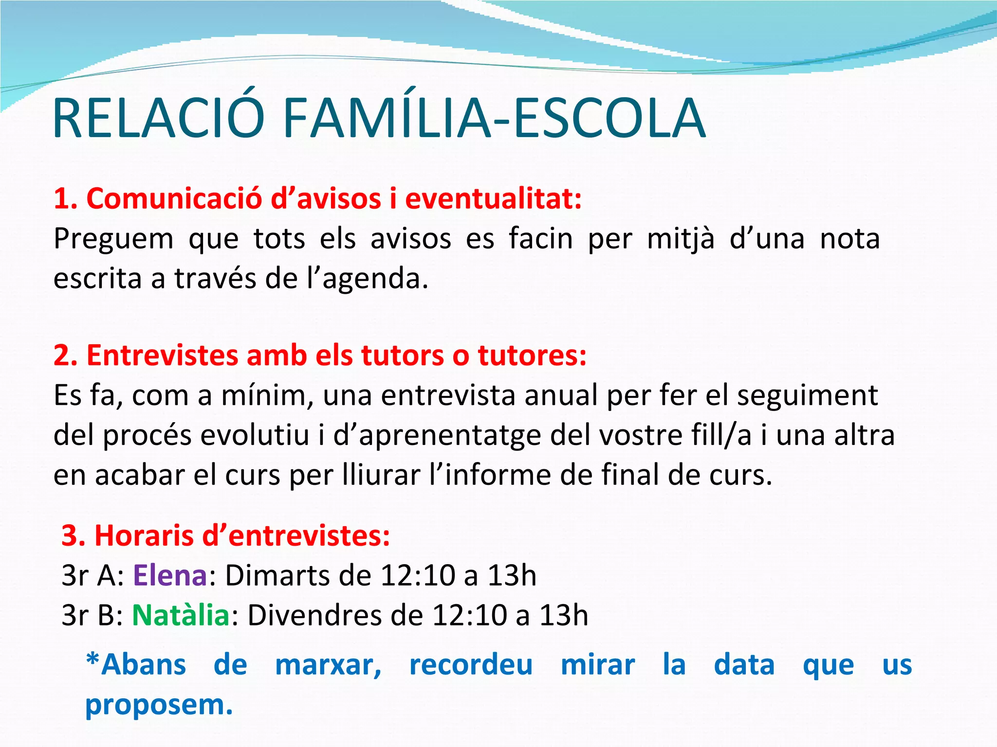 RELACIÓ FAMÍLIA-ESCOLA 1. Comunicació d’avisos i eventualitat: Preguem que tots els avisos es facin per mitjà d’una nota escrita a través de l’agenda. 2. Entrevistes amb els tutors o tutores: Es fa, com a mínim, una entrevista anual per fer el seguiment del procés evolutiu i d’aprenentatge del vostre fill/a i una altra en acabar el curs per lliurar l’informe de final de curs. 3. Horaris d’entrevistes: 3r A:  Elena : Dimarts de 12:10 a 13h 3r B:  Natàlia : Divendres de 12:10 a 13h  *Abans de marxar, recordeu mirar la data que us proposem. 