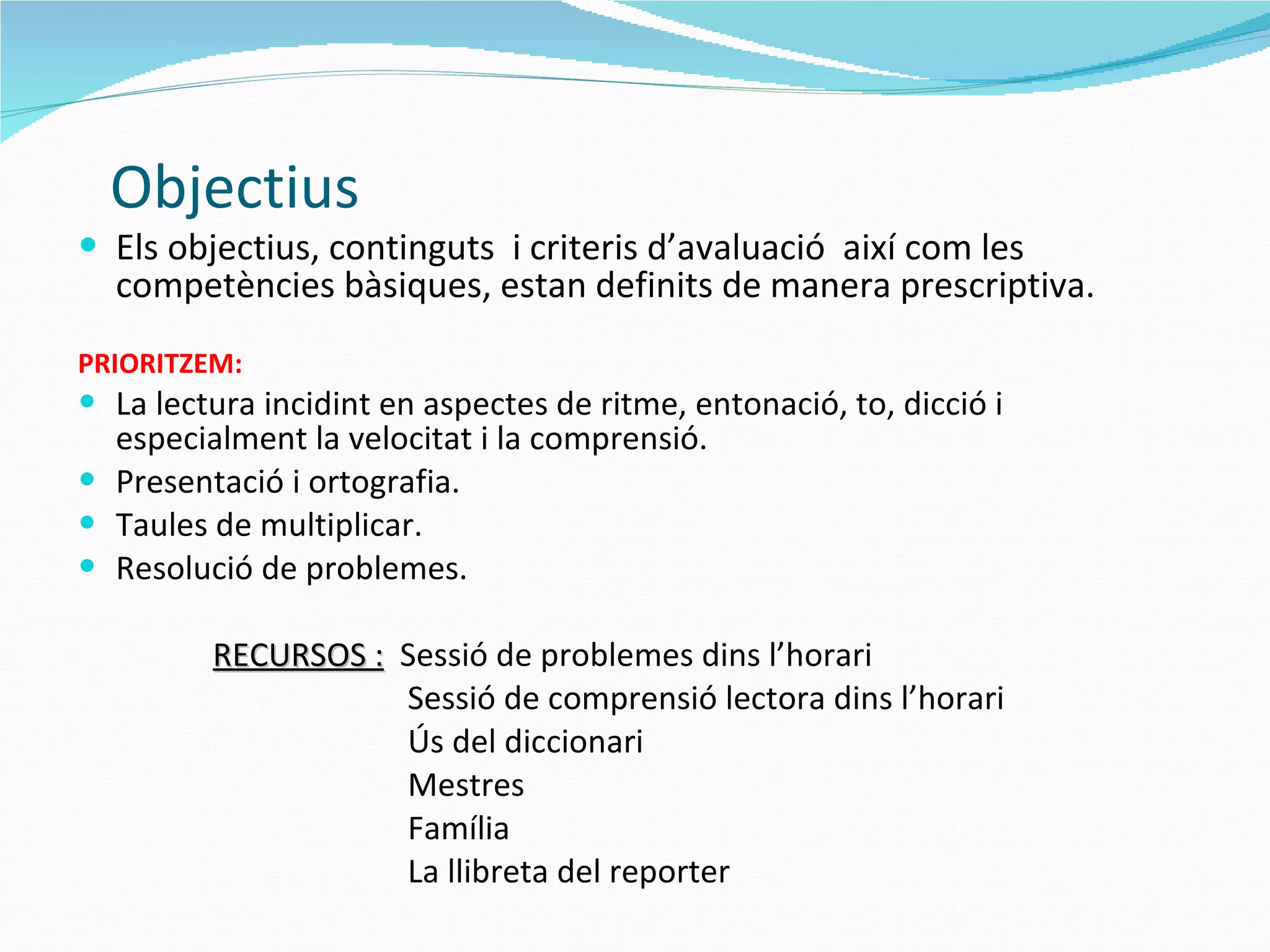   Objectius Els objectius, continguts  i criteris d’avaluació  així com les competències bàsiques, estan definits de manera prescriptiva. PRIORITZEM: La lectura incidint en aspectes de ritme, entonació, to, dicció i especialment la velocitat i la comprensió. Presentació i ortografia.  Taules de multiplicar. Resolució de problemes.   RECURSOS :   Sessió de problemes dins l’horari Sessió de comprensió lectora dins l’horari Ús del diccionari Mestres Família La llibreta del reporter 