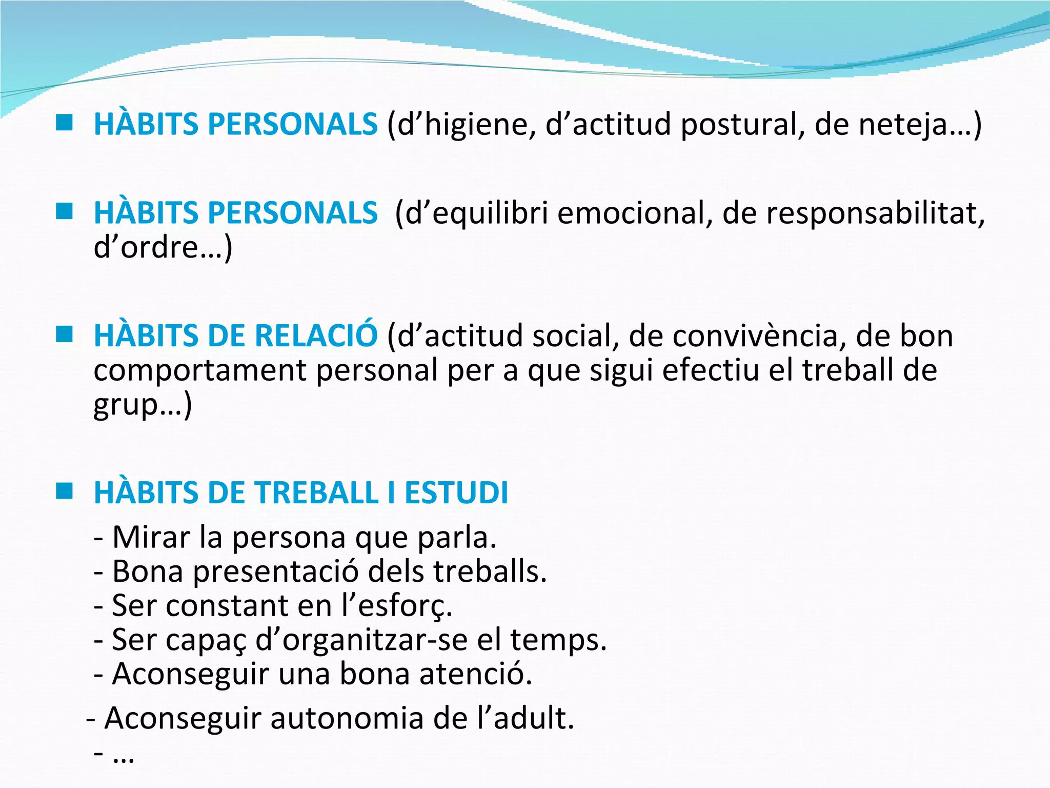 HÀBITS PERSONALS  (d’higiene, d’actitud postural, de neteja…) HÀBITS PERSONALS   (d’equilibri emocional, de responsabilitat, d’ordre…) HÀBITS DE RELACIÓ  (d’actitud social, de convivència, de bon comportament personal per a que sigui efectiu el treball de grup…) HÀBITS DE TREBALL I ESTUDI - Mirar la persona que parla. - Bona presentació dels treballs. - Ser constant en l’esforç. - Ser capaç d’organitzar-se el temps. - Aconseguir una bona atenció. - Aconseguir autonomia de l’adult. - … 