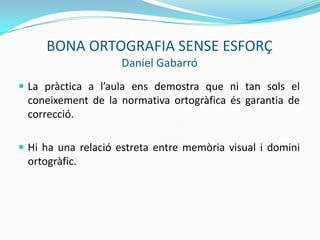 BONA ORTOGRAFIA SENSE ESFORÇ
Daniel Gabarró
 La pràctica a l’aula ens demostra que ni tan sols el
coneixement de la normativa ortogràfica és garantia de
correcció.
 Hi ha una relació estreta entre memòria visual i domini
ortogràfic.
 