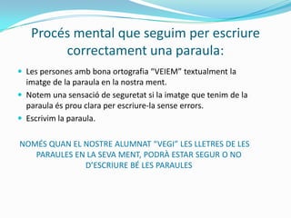 Procés mental que seguim per escriure
correctament una paraula:
 Les persones amb bona ortografia “VEIEM” textualment la
imatge de la paraula en la nostra ment.
 Notem una sensació de seguretat si la imatge que tenim de la
paraula és prou clara per escriure-la sense errors.
 Escrivim la paraula.
NOMÉS QUAN EL NOSTRE ALUMNAT “VEGI” LES LLETRES DE LES
PARAULES EN LA SEVA MENT, PODRÀ ESTAR SEGUR O NO
D’ESCRIURE BÉ LES PARAULES
 