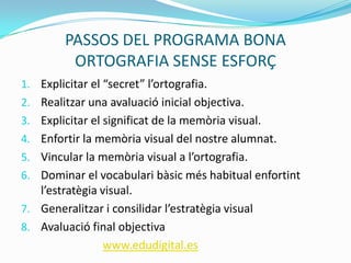 PASSOS DEL PROGRAMA BONA
ORTOGRAFIA SENSE ESFORÇ
1. Explicitar el “secret” l’ortografia.
2. Realitzar una avaluació inicial objectiva.
3. Explicitar el significat de la memòria visual.
4. Enfortir la memòria visual del nostre alumnat.
5. Vincular la memòria visual a l’ortografia.
6. Dominar el vocabulari bàsic més habitual enfortint
l’estratègia visual.
7. Generalitzar i consilidar l’estratègia visual
8. Avaluació final objectiva
www.edudigital.es
 