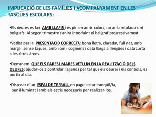 IMPLICACIÓ DE LES FAMÍLIES I ACOMPANYAMENT EN LES
TASQUES ESCOLARS:
•Els deures es fan AMB LLAPIS i es pinten amb colors, no amb retoladors ni
bolígrafs. Al segon trimestre s’anirà introduint el bolígraf progressivament.
•Vetllar per la PRESENTACIÓ CORRECTA: bona lletra, claredat, full net, amb
marge i sense taques, amb nom i cognoms i data llarga a llengües i data curta
a les altres àrees.
•Demanem QUE ELS PARES I MARES VETLLIN EN LA REALITZACIÓ DELS
DEURES: ajudar-los a controlar l’agenda per tal que els deures i els controls, es
portin al dia.
•Disposar d’un ESPAI DE TREBALL on pugui estar tranquil/la,
ben il·luminat i amb els estris necessaris per realitzar-los.
 
