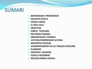 SUMARI
 BENVINGUDA I PRESENTACIÓ
 DELEGATS D’AULA
 ESCOLA VERDA
 EL NOU CICLE
 OBJECTIUS
 HÀBITS ESCOLARS
 RECURSOS HUMANS
 ORGANITZACIÓ HORÀRIA
 LECTURA/COMPRENSIÓ LECTORA
 BIBLIOTECA ESCOLAR
 ACOMPANYAMENT EN LES TASQUES ESCOLARS
 PLANNING
 SORTIDES I COLÒNIES
 COSES A RECORDAR
 RELACIÓ FAMÍLIA ESCOLA
 
