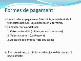 Formes de pagament
 Les sortides es pagaran en 3 terminis, equivalent als 3
trimestres del curs. Les colònies, en 2 terminis.
 Hi ha diferents modalitats:
1. Caixer automàtic (mitjançant codi de barres)
2. Telemàticament (codi escola)
3. Aplicació dels mòbils (tots dos casos)
Al final del trimestre... Es farà la devolució dels que no hi
hagin assistit.
 