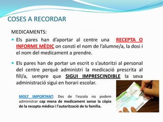 COSES A RECORDAR
MEDICAMENTS:
 Els pares han d’aportar al centre una RECEPTA O
INFORME MÈDIC on consti el nom de l’alumne/a, la dosi i
el nom del medicament a prendre.
 Els pares han de portar un escrit o s’autoritzi al personal
del centre perquè administri la medicació prescrita al
fill/a, sempre que SIGUI IMPRESCINDIBLE la seva
administració sigui en horari escolar.
MOLT IMPORTANT: Des de l'escola no podem
administrar cap mena de medicament sense la còpia
de la recepta mèdica i l'autorització de la família.
 