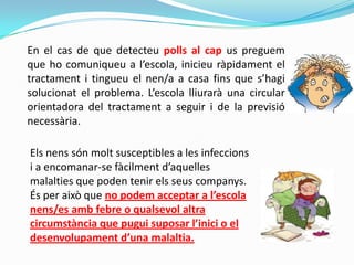 En el cas de que detecteu polls al cap us preguem
que ho comuniqueu a l’escola, inicieu ràpidament el
tractament i tingueu el nen/a a casa fins que s’hagi
solucionat el problema. L’escola lliurarà una circular
orientadora del tractament a seguir i de la previsió
necessària.
Els nens són molt susceptibles a les infeccions
i a encomanar-se fàcilment d’aquelles
malalties que poden tenir els seus companys.
És per això que no podem acceptar a l’escola
nens/es amb febre o qualsevol altra
circumstància que pugui suposar l’inici o el
desenvolupament d’una malaltia.
 