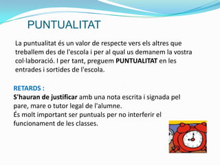 La puntualitat és un valor de respecte vers els altres que
treballem des de l'escola i per al qual us demanem la vostra
col·laboració. I per tant, preguem PUNTUALITAT en les
entrades i sortides de l'escola.
RETARDS :
S'hauran de justificar amb una nota escrita i signada pel
pare, mare o tutor legal de l'alumne.
És molt important ser puntuals per no interferir el
funcionament de les classes.
PUNTUALITAT
 