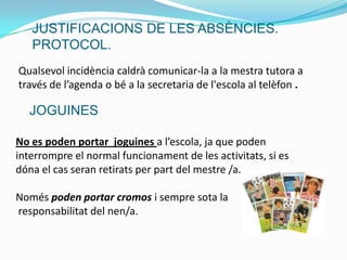 Qualsevol incidència caldrà comunicar-la a la mestra tutora a
través de l’agenda o bé a la secretaria de l'escola al telèfon .
No es poden portar joguines a l’escola, ja que poden
interrompre el normal funcionament de les activitats, si es
dóna el cas seran retirats per part del mestre /a.
Només poden portar cromos i sempre sota la
responsabilitat del nen/a.
JUSTIFICACIONS DE LES ABSÈNCIES.
PROTOCOL.
JOGUINES
 