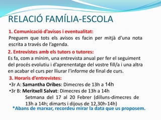 RELACIÓ FAMÍLIA-ESCOLA
1. Comunicació d’avisos i eventualitat:
Preguem que tots els avisos es facin per mitjà d’una nota
escrita a través de l’agenda.
2. Entrevistes amb els tutors o tutores:
Es fa, com a mínim, una entrevista anual per fer el seguiment
del procés evolutiu i d’aprenentatge del vostre fill/a i una altra
en acabar el curs per lliurar l’informe de final de curs.
3. Horaris d’entrevistes:
•3r A: Samantha Oribes: Dimecres de 13h a 14h
•3r B: Meritxell Salvat: Dimecres de 13h a 14h
Setmana del 17 al 20 Febrer (dilluns-dimecres de
13h a 14h; dimarts i dijous de 12,30h-14h)
*Abans de marxar, recordeu mirar la data que us proposem.
 