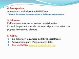 4. Protagonista:
Aquest curs, treballarem ARGENTONA
* Abans de marxar, recordeu mirar la data que us proposem.
Es lliurarà un informe en acabar cada trimestre.
És molt important que els retorneu signats tan aviat com
pugueu i conserveu el sobre.
6. AMPA:
 Col·labora en la compra de llibres socialitzats.
 Subvenciona part d’algunes activitats.
 Bloc de l’AMPA. www.ampalesfonts.org
5. Informes:
 