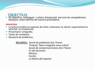 OBJECTIUS Els objectius, continguts i criteris d’avaluació així com les competències
bàsiques, estan definits de manera prescriptiva.
PRIORITZEM:
 La lectura incidint en aspectes de ritme, entonació, to, dicció i especialment la
velocitat i la comprensió.
 Presentació i ortografia.
 Taules de multiplicar.
 Resolució de problemes.
RECURSOS : Sessió de problemes dins l’horari
Projecte “Bona ortografia sense esforç”
Sessió de comprensió lectora dins l’horari
Ús del diccionari
Mestres
Família
La llibreta del reporter
 