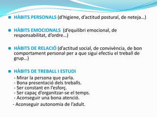  HÀBITS PERSONALS (d’higiene, d’actitud postural, de neteja…)
 HÀBITS EMOCIONALS (d’equilibri emocional, de
responsabilitat, d’ordre…)
 HÀBITS DE RELACIÓ (d’actitud social, de convivència, de bon
comportament personal per a que sigui efectiu el treball de
grup…)
 HÀBITS DE TREBALL I ESTUDI
- Mirar la persona que parla.
- Bona presentació dels treballs.
- Ser constant en l’esforç.
- Ser capaç d’organitzar-se el temps.
- Aconseguir una bona atenció.
- Aconseguir autonomia de l’adult.
 