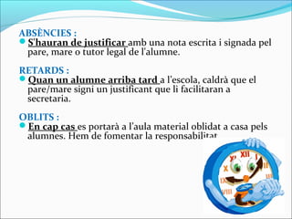 ABSÈNCIES :
S'hauran de justificar amb una nota escrita i signada pel
pare, mare o tutor legal de l'alumne.
RETARDS :
Quan un alumne arriba tard a l’escola, caldrà que el
pare/mare signi un justificant que li facilitaran a
secretaria.
OBLITS :
En cap cas es portarà a l’aula material oblidat a casa pels
alumnes. Hem de fomentar la responsabilitat.
 