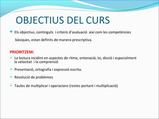  Els objectius, continguts i criteris d’avaluació així com les competències
bàsiques, estan definits de manera prescriptiva.
PRIORITZEM:
 La lectura incidint en aspectes de ritme, entonació, to, dicció i especialment
la velocitat i la comprensió
 Presentació, ortografia i expressió escrita.
 Resolució de problemes
 Taules de multiplicar i operacions (restes portant i multiplicació)
OBJECTIUS DEL CURS
 