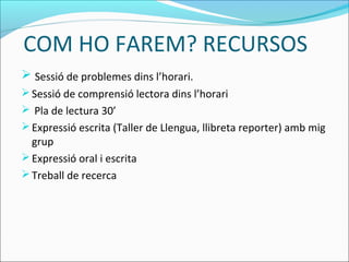 COM HO FAREM? RECURSOS
 Sessió de problemes dins l’horari.
Sessió de comprensió lectora dins l’horari
 Pla de lectura 30’
Expressió escrita (Taller de Llengua, llibreta reporter) amb mig
grup
Expressió oral i escrita
Treball de recerca
 
