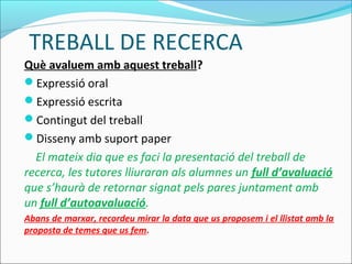 TREBALL DE RECERCA
Què avaluem amb aquest treball?
Expressió oral
Expressió escrita
Contingut del treball
Disseny amb suport paper
El mateix dia que es faci la presentació del treball de
recerca, les tutores lliuraran als alumnes un full d’avaluació
que s’haurà de retornar signat pels pares juntament amb
un full d’autoavaluació.
Abans de marxar, recordeu mirar la data que us proposem i el llistat amb la
proposta de temes que us fem.
 