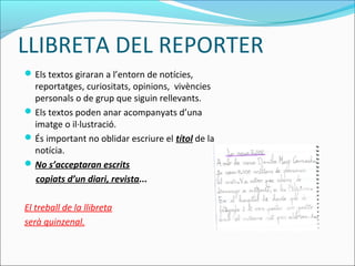 LLIBRETA DEL REPORTER
Els textos giraran a l’entorn de notícies,
reportatges, curiositats, opinions, vivències
personals o de grup que siguin rellevants.
Els textos poden anar acompanyats d’una
imatge o il·lustració.
És important no oblidar escriure el títol de la
notícia.
No s’acceptaran escrits
copiats d’un diari, revista...
El treball de la llibreta
serà quinzenal.
 