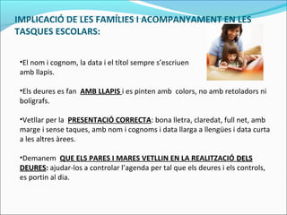 IMPLICACIÓ DE LES FAMÍLIES I ACOMPANYAMENT EN LES
TASQUES ESCOLARS:
•El nom i cognom, la data i el títol sempre s’escriuen
amb llapis.
•Els deures es fan AMB LLAPIS i es pinten amb colors, no amb retoladors ni
bolígrafs.
•Vetllar per la PRESENTACIÓ CORRECTA: bona lletra, claredat, full net, amb
marge i sense taques, amb nom i cognoms i data llarga a llengües i data curta
a les altres àrees.
•Demanem QUE ELS PARES I MARES VETLLIN EN LA REALITZACIÓ DELSDELS
DEURESDEURES: ajudar-los a controlar l’agenda per tal que els deures i els controls,
es portin al dia.
 
