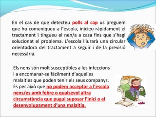 En el cas de que detecteu polls al cap us preguem
que ho comuniqueu a l’escola, inicieu ràpidament el
tractament i tingueu el nen/a a casa fins que s’hagi
solucionat el problema. L’escola lliurarà una circular
orientadora del tractament a seguir i de la previsió
necessària.
Els nens són molt susceptibles a les infeccions
i a encomanar-se fàcilment d’aquelles
malalties que poden tenir els seus companys.
És per això que no podem acceptar a l’escola
nens/es amb febre o qualsevol altra
circumstància que pugui suposar l’inici o el
desenvolupament d’una malaltia.
 