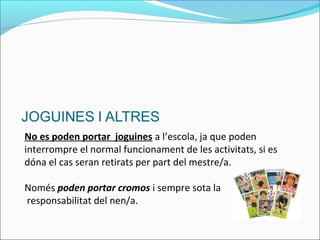 No es poden portar joguines a l’escola, ja que poden
interrompre el normal funcionament de les activitats, si es
dóna el cas seran retirats per part del mestre/a.
Només poden portar cromos i sempre sota la
responsabilitat del nen/a.
 