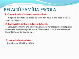 RELACIÓ FAMÍLIA-ESCOLA
1. Comunicació d’avisos i eventualitat:
Preguem que tots els avisos es facin per mitjà d’una nota escrita a
través de l’agenda.
2. Entrevistes amb els tutors o tutores:
Es fa, com a mínim, una entrevista anual per fer el seguiment del procés
evolutiu i d’aprenentatge del vostre fill/a i una altra en acabar el curs per
lliurar l’informe de final de curs.
3. Horaris d’entrevistes:
Divendres de 12,30 h a 13,30h
 