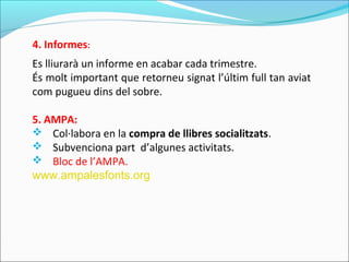 Es lliurarà un informe en acabar cada trimestre.
És molt important que retorneu signat l’últim full tan aviat
com pugueu dins del sobre.
5. AMPA:
 Col·labora en la compra de llibres socialitzats.
 Subvenciona part d’algunes activitats.
 Bloc de l’AMPA.
www.ampalesfonts.org
4. Informes:
 