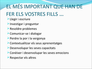 EL MÉS IMPORTANT QUE HAN DE
FER ELS VOSTRES FILLS …
Llegir i escriure
Investigar i preguntar
Resoldre problemes
Comunicar-se i dialogar
Perdre la por i la vergonya
Contextualitzar els seus aprenentatges
Desenvolupar les seves capacitats
Conèixer i desenvolupar les seves emocions
Respectar els altres
 