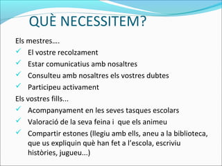 QUÈ NECESSITEM?
Els mestres….
 El vostre recolzament
 Estar comunicatius amb nosaltres
 Consulteu amb nosaltres els vostres dubtes
 Participeu activament
Els vostres fills...
 Acompanyament en les seves tasques escolars
 Valoració de la seva feina i que els animeu
 Compartir estones (llegiu amb ells, aneu a la biblioteca,
que us expliquin què han fet a l’escola, escriviu
històries, jugueu...)
 