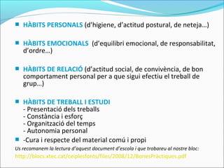  HÀBITS PERSONALS (d’higiene, d’actitud postural, de neteja…)
 HÀBITS EMOCIONALS (d’equilibri emocional, de responsabilitat,
d’ordre…)
 HÀBITS DE RELACIÓ (d’actitud social, de convivència, de bon
comportament personal per a que sigui efectiu el treball de
grup…)
 HÀBITS DE TREBALL I ESTUDI
- Presentació dels treballs
- Constància i esforç
- Organització del temps
- Autonomia personal
 -Cura i respecte del material comú i propi
Us recomanem la lectura d’aquest document d’escola i que trobareu al nostre bloc:
http://blocs.xtec.cat/ceiplesfonts/files/2008/12/BonesPràctiques.pdf
 