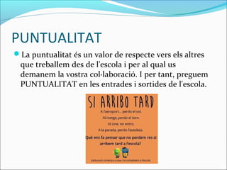 PUNTUALITAT
La puntualitat és un valor de respecte vers els altres
que treballem des de l'escola i per al qual us
demanem la vostra col·laboració. I per tant, preguem
PUNTUALITAT en les entrades i sortides de l'escola.
 