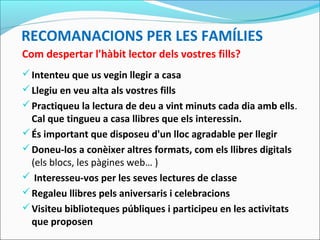 RECOMANACIONS PER LES FAMÍLIES
Com despertar l'hàbit lector dels vostres fills?
Intenteu que us vegin llegir a casa
Llegiu en veu alta als vostres fills
Practiqueu la lectura de deu a vint minuts cada dia amb ells.
Cal que tingueu a casa llibres que els interessin.
És important que disposeu d'un lloc agradable per llegir
Doneu-los a conèixer altres formats, com els llibres digitals
(els blocs, les pàgines web… )
 Interesseu-vos per les seves lectures de classe
Regaleu llibres pels aniversaris i celebracions
Visiteu biblioteques públiques i participeu en les activitats
que proposen
 