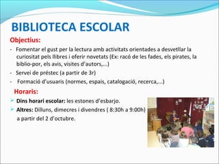 BIBLIOTECA ESCOLAR
Objectius:
- Fomentar el gust per la lectura amb activitats orientades a desvetllar la
curiositat pels llibres i oferir novetats (Ex: racó de les fades, els pirates, la
biblio-por, els avis, visites d’autors,...)
- Servei de préstec (a partir de 3r)
- Formació d’usuaris (normes, espais, catalogació, recerca,...)
Horaris:
 Dins horari escolar: les estones d’esbarjo.
 Altres: Dilluns, dimecres i divendres ( 8:30h a 9:00h)
a partir del 2 d’octubre.
 