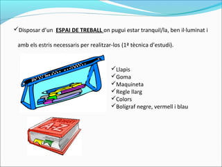 Disposar d’un ESPAI DE TREBALL on pugui estar tranquil/la, ben il·luminat i
amb els estris necessaris per realitzar-los (1ª tècnica d’estudi).
Llapis
Goma
Maquineta
Regle llarg
Colors
Bolígraf negre, vermell i blau
 