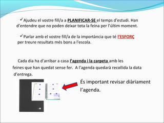 Cada dia ha d’arribar a casa l’agenda i la carpeta amb les
feines que han quedat sense fer. A l’agenda quedarà recollida la data
d’entrega.
És important revisar diàriament
l’agenda.
Ajudeu el vostre fill/a a PLANIFICAR-SE el temps d'estudi. Han
d’entendre que no poden deixar tota la feina per l’últim moment.
Parlar amb el vostre fill/a de la importància que té l’ESFORÇ
per treure resultats més bons a l'escola.
 