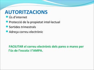 AUTORITZACIONS
Ús d’internet
Protecció de la propietat intel·lectual
Sortides trimestrals
Adreça correu electrònic
FACILITAR el correu electrònic dels pares o mares per
l’ús de l’escola i l’AMPA.
 