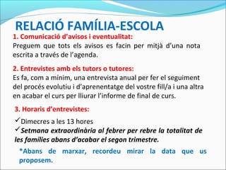 RELACIÓ FAMÍLIA-ESCOLA
1. Comunicació d’avisos i eventualitat:
Preguem que tots els avisos es facin per mitjà d’una nota
escrita a través de l’agenda.
2. Entrevistes amb els tutors o tutores:
Es fa, com a mínim, una entrevista anual per fer el seguiment
del procés evolutiu i d’aprenentatge del vostre fill/a i una altra
en acabar el curs per lliurar l’informe de final de curs.
3. Horaris d’entrevistes:
*Abans de marxar, recordeu mirar la data que us
proposem.
Dimecres a les 13 hores
Setmana extraordinària al febrer per rebre la totalitat de
les famílies abans d’acabar el segon trimestre.
 