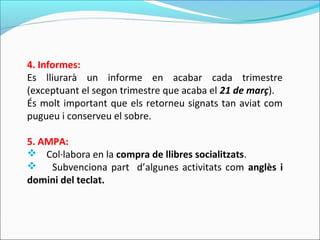 4. Informes:
Es lliurarà un informe en acabar cada trimestre
(exceptuant el segon trimestre que acaba el 21 de març).
És molt important que els retorneu signats tan aviat com
pugueu i conserveu el sobre.
5. AMPA:
 Col·labora en la compra de llibres socialitzats.
 Subvenciona part d’algunes activitats com anglès i
domini del teclat.
 
