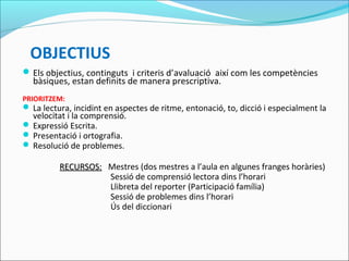 OBJECTIUS
Els objectius, continguts i criteris d’avaluació així com les competències
bàsiques, estan definits de manera prescriptiva.
PRIORITZEM:
 La lectura, incidint en aspectes de ritme, entonació, to, dicció i especialment la
velocitat i la comprensió.
 Expressió Escrita.
 Presentació i ortografia.
 Resolució de problemes.
RECURSOS:RECURSOS: Mestres (dos mestres a l’aula en algunes franges horàries)
Sessió de comprensió lectora dins l’horari
Llibreta del reporter (Participació família)
Sessió de problemes dins l’horari
Ús del diccionari
 