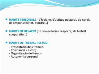  HÀBITS PERSONALS (d’higiene, d’actitud postural, de neteja,
de responsabilitat, d’ordre…)
 HÀBITS DE RELACIÓ (de convivència i respecte, de treball
cooperatiu...)
 HÀBITS DE TREBALL I ESTUDI
- Presentació dels treballs
- Constància i esforç
- Organització del temps
- Autonomia personal
 