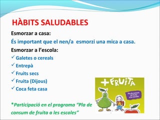 HÀBITS SALUDABLES
Esmorzar a casa:
És important que el nen/a esmorzi una mica a casa.
Esmorzar a l’escola:
Galetes o cereals
Entrepà
Fruits secs
Fruita (Dijous)
Coca feta casa
*Participació en el programa “Pla de
consum de fruita a les escoles”
 