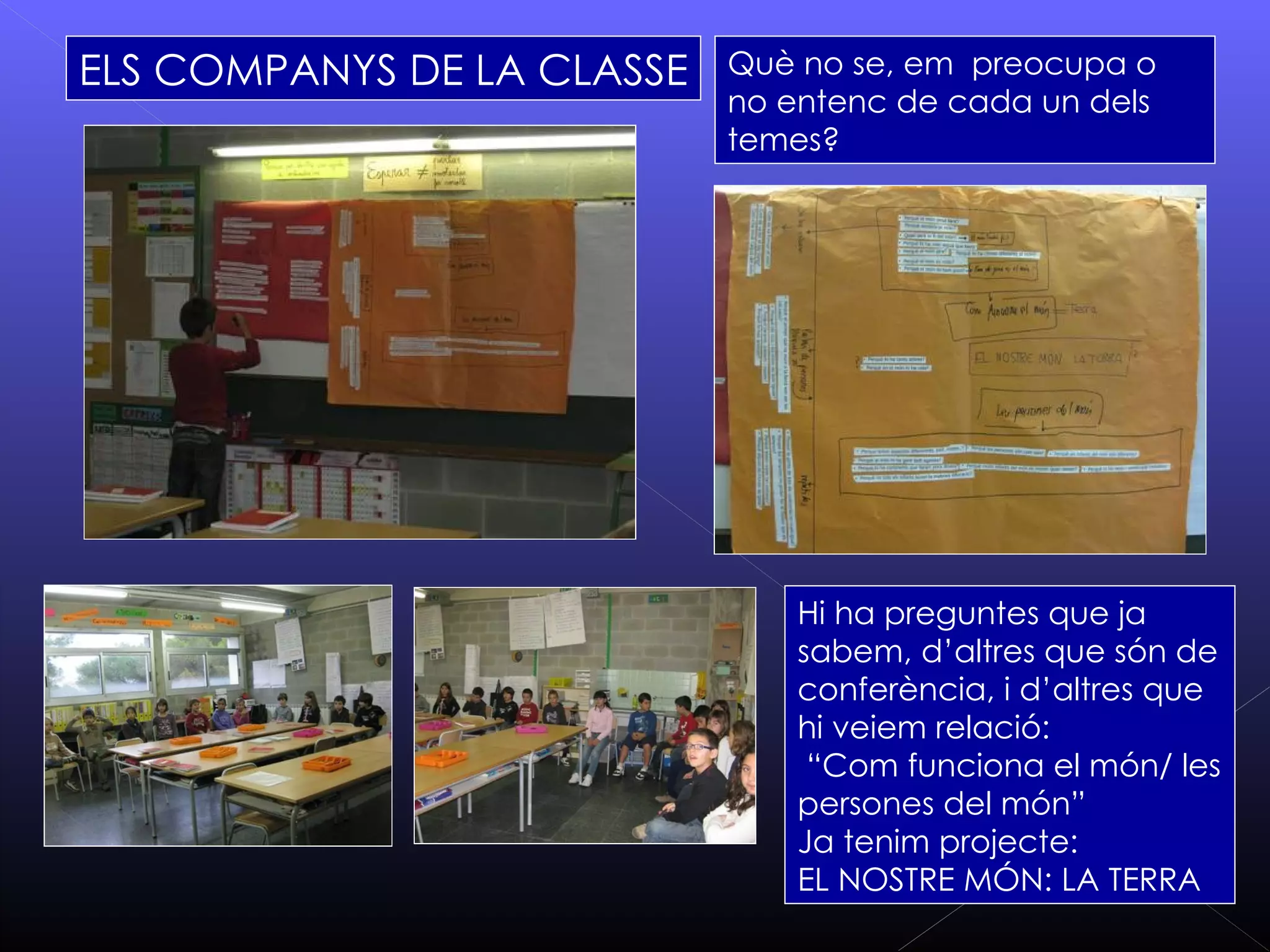 ELS COMPANYS DE LA CLASSE   Què no se, em preocupa o
                            no entenc de cada un dels
                            temes?




                                Hi ha preguntes que ja
                                sabem, d’altres que són de
                                conferència, i d’altres que
                                hi veiem relació:
                                 “Com funciona el món/ les
                                persones del món”
                                Ja tenim projecte:
                                EL NOSTRE MÓN: LA TERRA
 