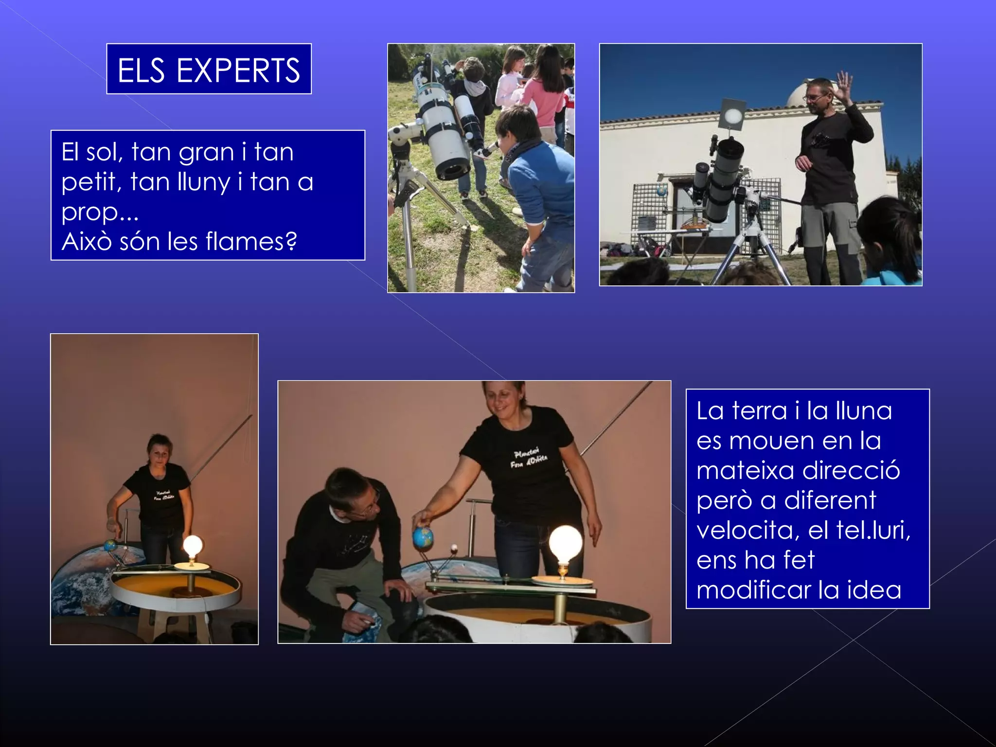 ELS EXPERTS

El sol, tan gran i tan
petit, tan lluny i tan a
prop...
Això són les flames?




                           La terra i la lluna
                           es mouen en la
                           mateixa direcció
                           però a diferent
                           velocita, el tel.luri,
                           ens ha fet
                           modificar la idea
 