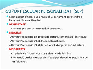 SUPORT ESCOLAR PERSONALITZAT (SEP)
És un paquet d’hores que preveu el Departament per atendre a
  l’alumnat i la seva diversitat.
DESTINATARIS:
   - Alumnat que presenta necessitat de suport .
FINALITAT:
  - Afavorir l’adquisició del procés de lectura, comprensió i escriptura.
  - Afavorir l’adquisició d’habilitats matemàtiques.
  - Afavorir l’adquisició d’hàbits de treball, d’organització i d’estudi.
• MODALITATS:
   - Ampliació de l’horari lectiu pels alumnes de Primària.
   - Intervenció de dos mestres dins l’aula per afavorir el seguiment de
      tot l’alumnat.
 