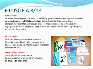 FILOSOFIA 3/18
FINALITATS:
Es tracta d’un projecte que concreta el desig general d’ensenyar a pensar i pretén
desenvolupar les habilitats cognitives dels estudiants, tot ajudant-los a
comprendre les matèries d’estudi, a fer-los més conscients de la riquesa del
bagatge intel·lectual heretat i a preparar-los en la raonabilitat per a la participació
en un món democràtic.


ACTIVITATS:
Es duran a terme en rotllana intentant
fomentar un ambient càlid i tranquil per a
pensar i per a què els infants puguin expressar
el que volen dir.

COM TREBALLAREM:
Les activitats pensades per a
desenvolupar el projecte seran activitats
de grup (12 nens aprox.)
 