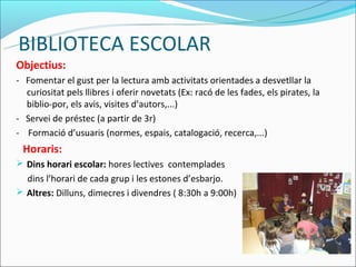 BIBLIOTECA ESCOLAR
Objectius:
- Fomentar el gust per la lectura amb activitats orientades a desvetllar la
  curiositat pels llibres i oferir novetats (Ex: racó de les fades, els pirates, la
  biblio-por, els avis, visites d’autors,...)
- Servei de préstec (a partir de 3r)
- Formació d’usuaris (normes, espais, catalogació, recerca,...)
 Horaris:
 Dins horari escolar: hores lectives contemplades
  dins l’horari de cada grup i les estones d’esbarjo.
 Altres: Dilluns, dimecres i divendres ( 8:30h a 9:00h)
 