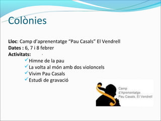 Colònies
Lloc: Camp d’aprenentatge “Pau Casals” El Vendrell
Dates : 6, 7 i 8 febrer
Activitats:       .
        Himne de la pau
        La volta al món amb dos violoncels
        Vivim Pau Casals
        Estudi de gravació
 