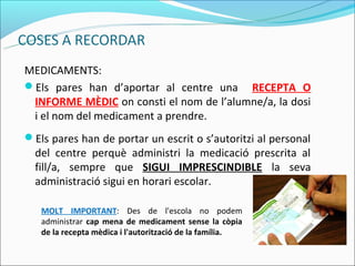 MEDICAMENTS:
Els pares han d’aportar al centre una RECEPTA O
 INFORME MÈDIC on consti el nom de l’alumne/a, la dosi
 i el nom del medicament a prendre.
Els pares han de portar un escrit o s’autoritzi al personal
  del centre perquè administri la medicació prescrita al
  fill/a, sempre que SIGUI IMPRESCINDIBLE la seva
  administració sigui en horari escolar.

   MOLT IMPORTANT: Des de l'escola no podem
   administrar cap mena de medicament sense la còpia
   de la recepta mèdica i l'autorització de la família.
 